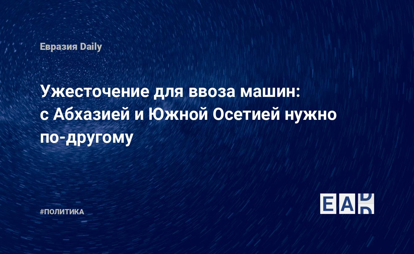 Ужесточение для ввоза машин: с Абхазией и Южной Осетией нужно по-другому —  EADaily, 31 октября 2019 — Новости политики, Новости России