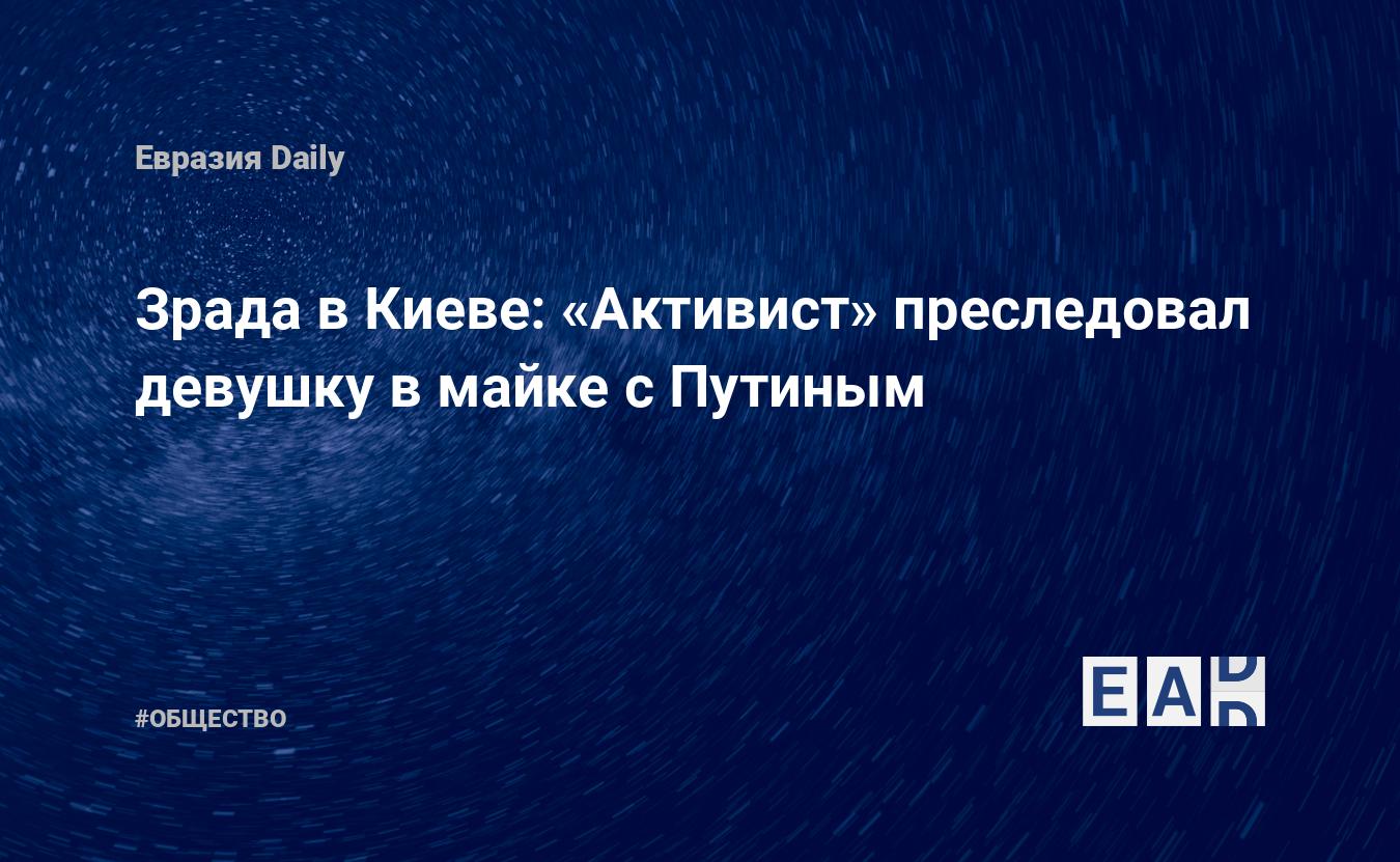 Зрада в Киеве: «Активист» преследовал девушку в майке с Путиным — EADaily,  20 июня 2020 — Общество. Новости, Новости Украины