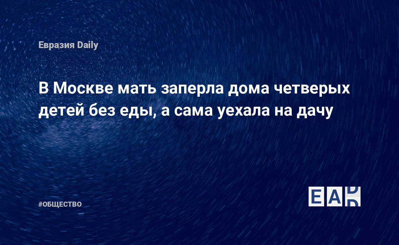 В Москве мать заперла дома четверых детей без еды, а сама уехала на дачу —  EADaily, 22 июня 2020 — Общество. Новости, Новости России