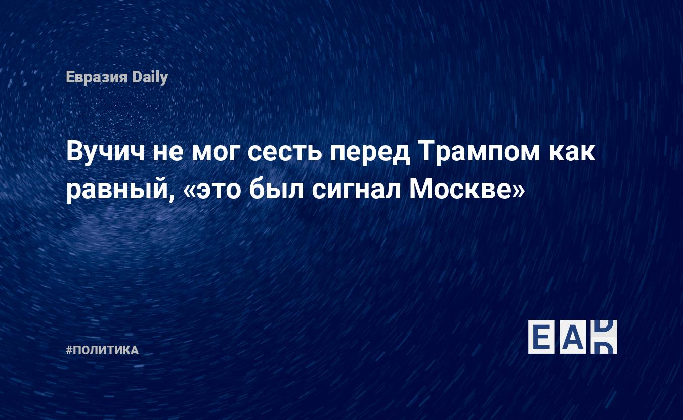 Вучич не мог сесть перед Трампом как равный, «это был сигнал Москве» —  EADaily, 7 сентября 2020 — Новости политики, Новости России