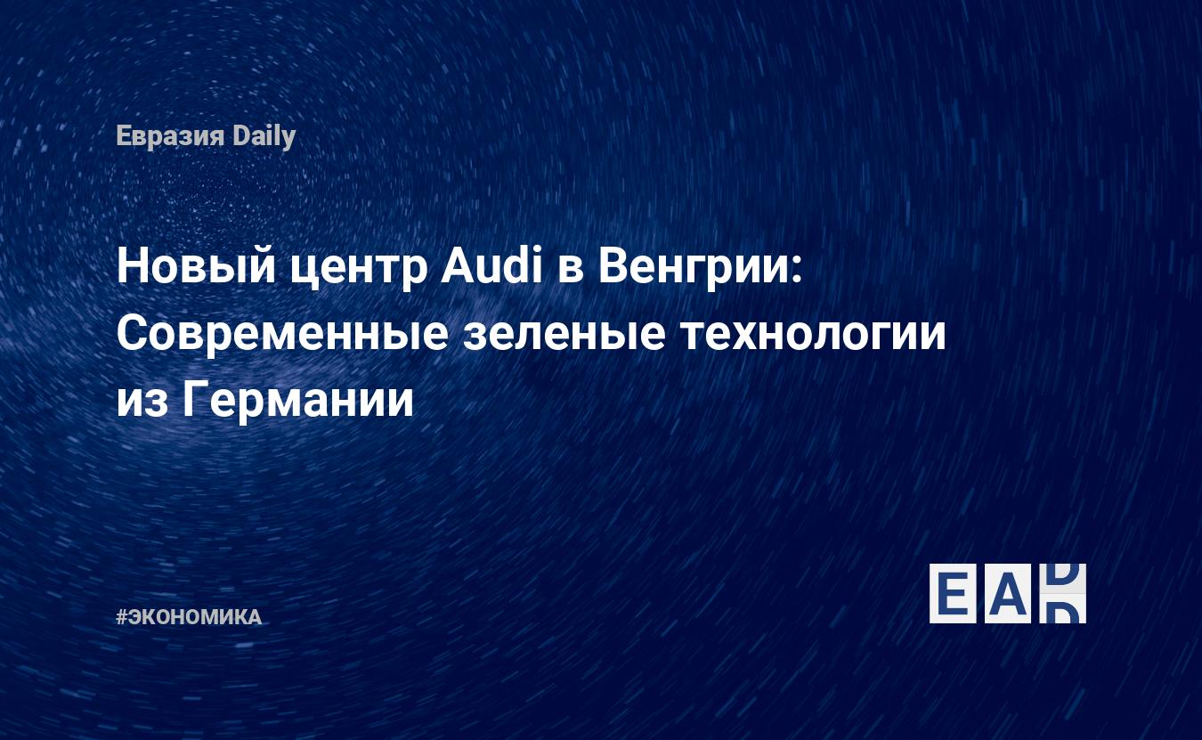 Новый центр Audi в Венгрии: Современные зеленые технологии из Германии —  EADaily, 8 октября 2020 — Новости экономики, Новости Европы