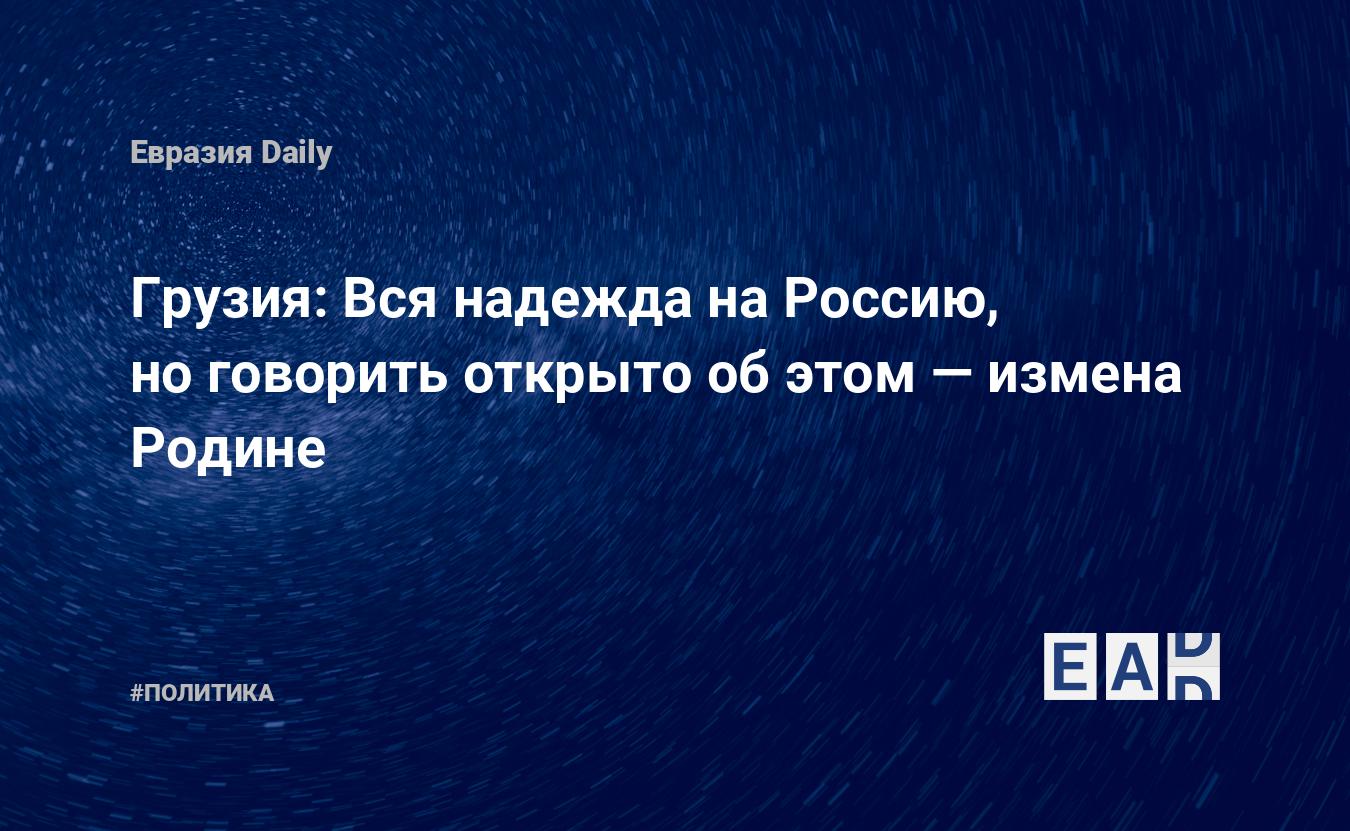 Грузия: Вся надежда на Россию, но говорить открыто об этом — измена Родине  — EADaily, 23 октября 2020 — Новости политики, Новости России