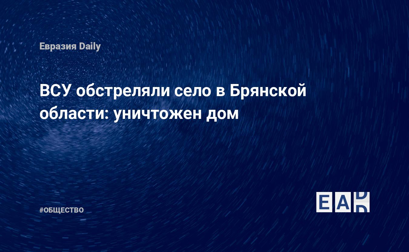 ВСУ обстреляли село в Брянской области: уничтожен дом — EADaily — Брянская  область новости. Новости Брянская область. Брянская область. Новости.  Обстрел Брянской области. Обстрел России сегодня. Брянская область  последние новости. Обстрел России.