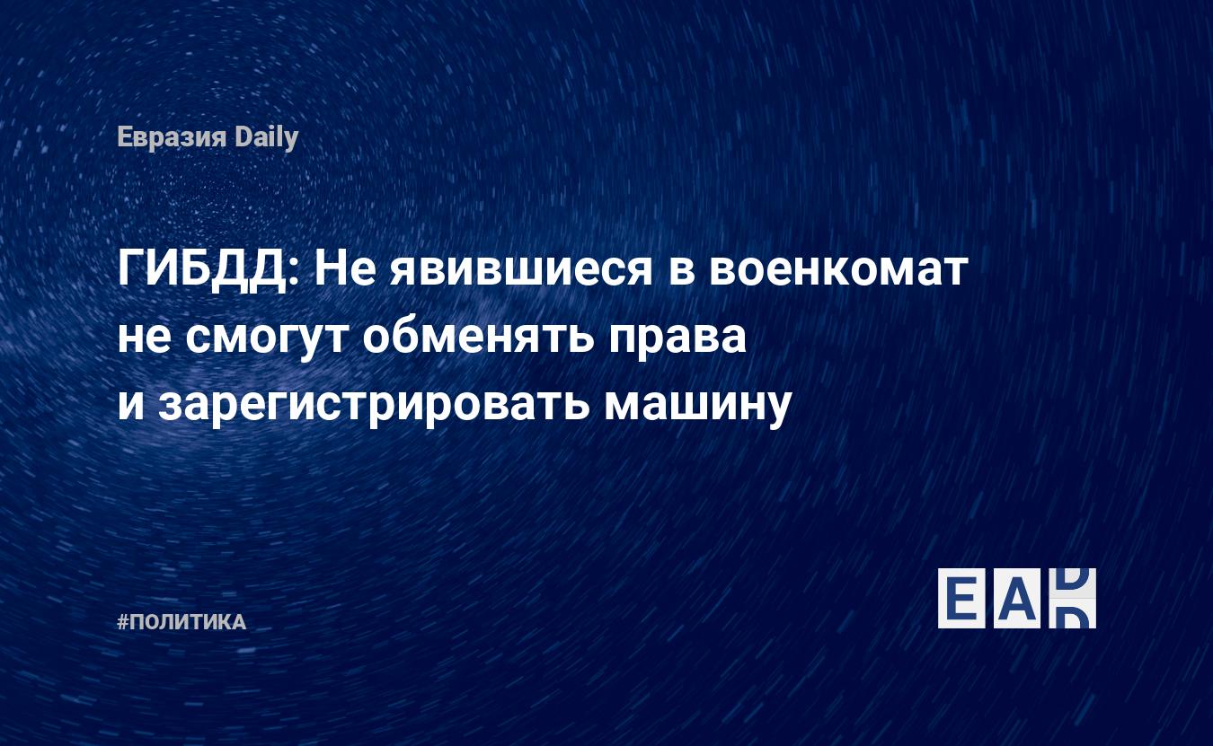 ГИБДД: Не явившиеся в военкомат не смогут обменять права и зарегистрировать  машину — EADaily — ГИБДД. Новости. Новости России. Штрафы ГИБДД. ГИБДД  штрафы. Проверка ГИБДД. ГИБДД проверка. ГИБДД бесплатно. Бесплатно ГИБДД.