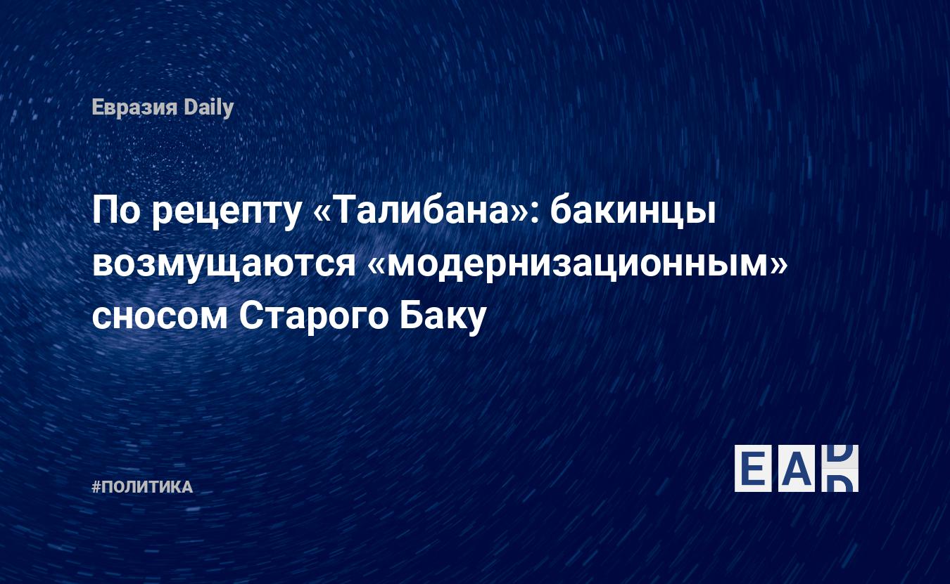 По рецепту «Талибана»: бакинцы возмущаются «модернизационным» сносом  Старого Баку — EADaily, 24 мая 2016 — Новости политики, Новости Европы