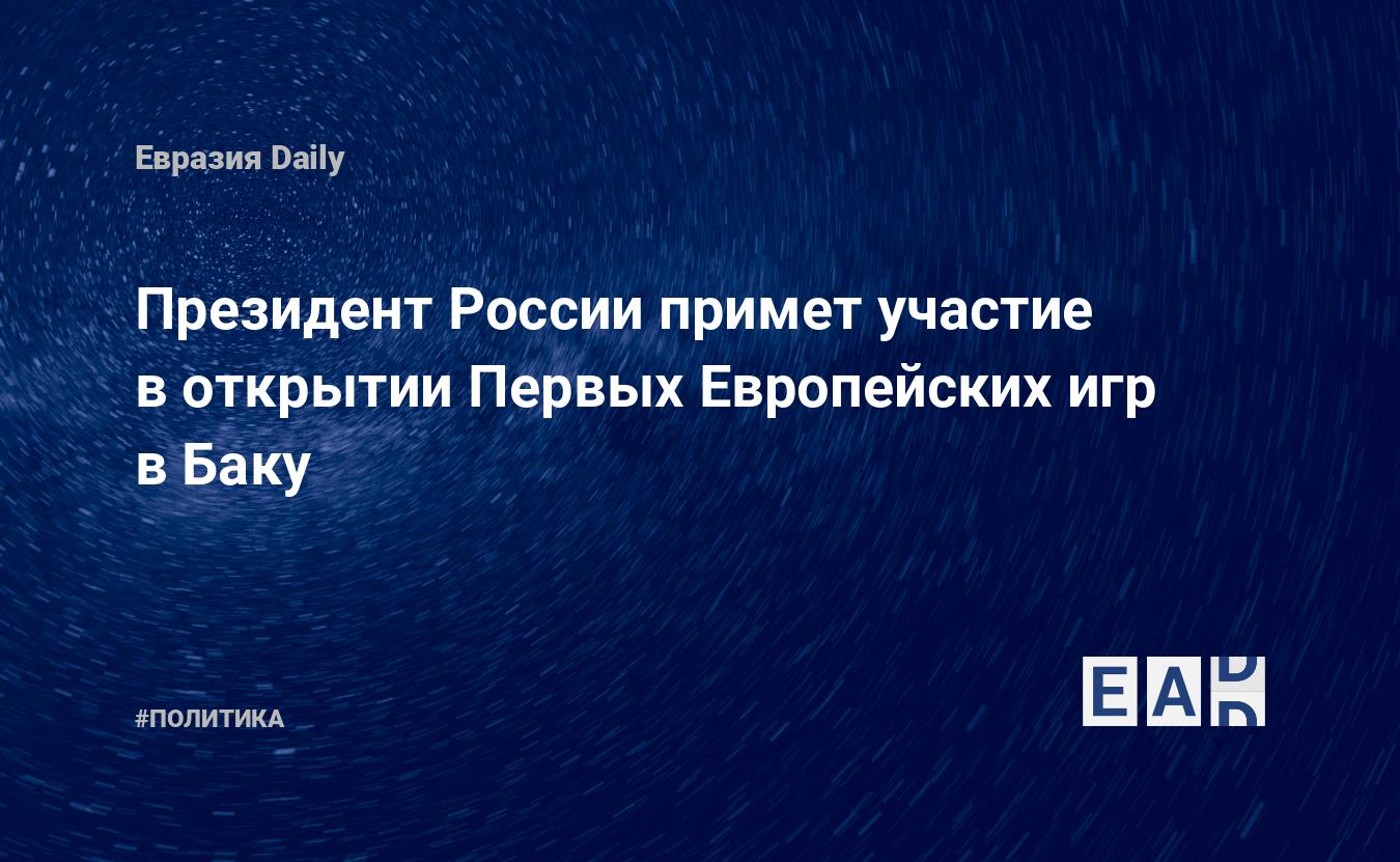 Президент России примет участие в открытии Первых Европейских игр в Баку —  EADaily, 8 июня 2015 — Новости политики, Новости России